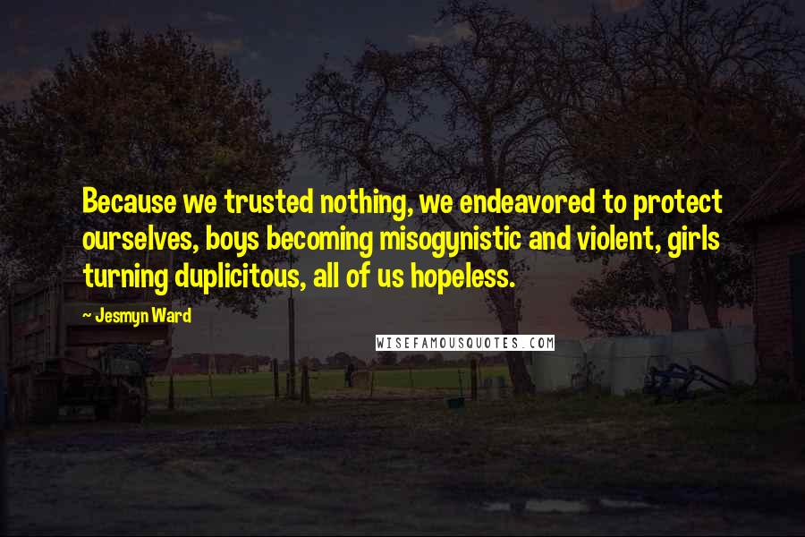 Jesmyn Ward quotes: Because we trusted nothing, we endeavored to protect ourselves, boys becoming misogynistic and violent, girls turning duplicitous, all of us hopeless.
