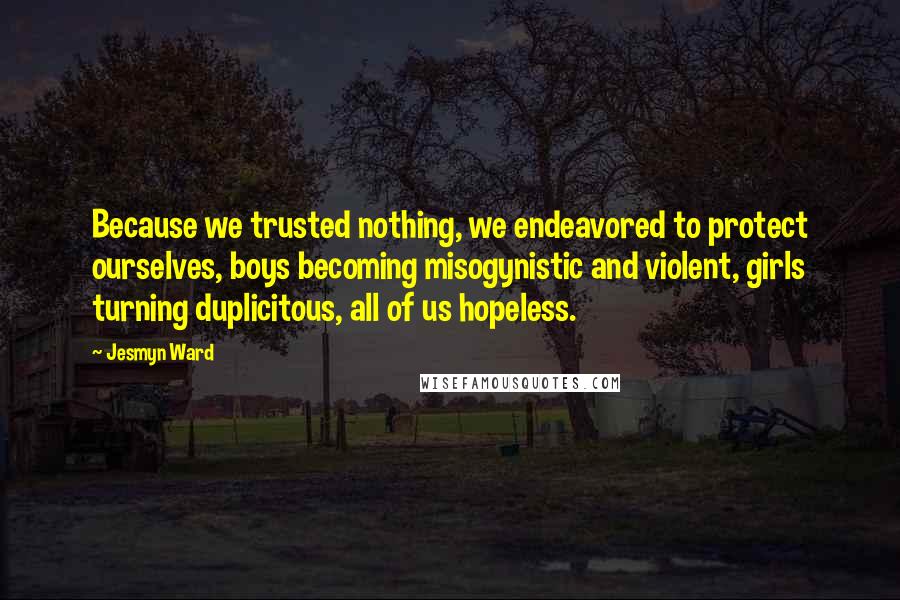 Jesmyn Ward quotes: Because we trusted nothing, we endeavored to protect ourselves, boys becoming misogynistic and violent, girls turning duplicitous, all of us hopeless. Jesmyn Ward quotes: Because we trusted nothing, we endeavored to protect ourselves, boys becoming misogynistic and violent, girls turning duplicitous, all of us hopeless.