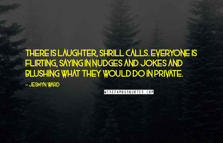 Jesmyn Ward quotes: There is laughter, shrill calls. Everyone is flirting, saying in nudges and jokes and blushing what they would do in private. Jesmyn Ward quotes: There is laughter, shrill calls. Everyone is flirting, saying in nudges and jokes and blushing what they would do in private.
