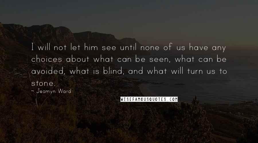 Jesmyn Ward quotes: I will not let him see until none of us have any choices about what can be seen, what can be avoided, what is blind, and what will turn us Jesmyn Ward quotes: I will not let him see until none of us have any choices about what can be seen, what can be avoided, what is blind, and what will turn us