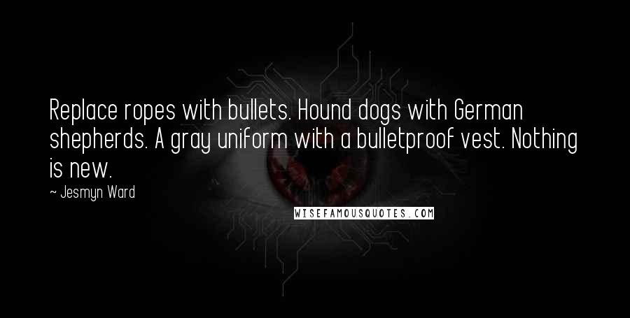Jesmyn Ward quotes: Replace ropes with bullets. Hound dogs with German shepherds. A gray uniform with a bulletproof vest. Nothing is new.