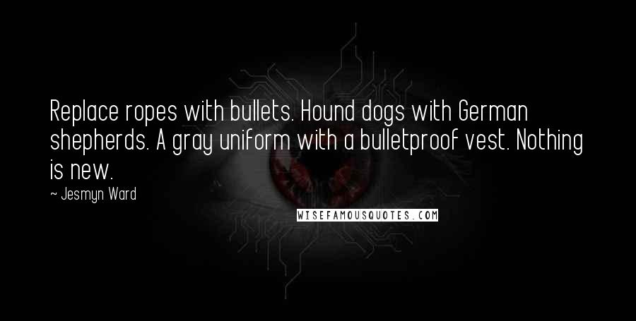 Jesmyn Ward quotes: Replace ropes with bullets. Hound dogs with German shepherds. A gray uniform with a bulletproof vest. Nothing is new. Jesmyn Ward quotes: Replace ropes with bullets. Hound dogs with German shepherds. A gray uniform with a bulletproof vest. Nothing is new.