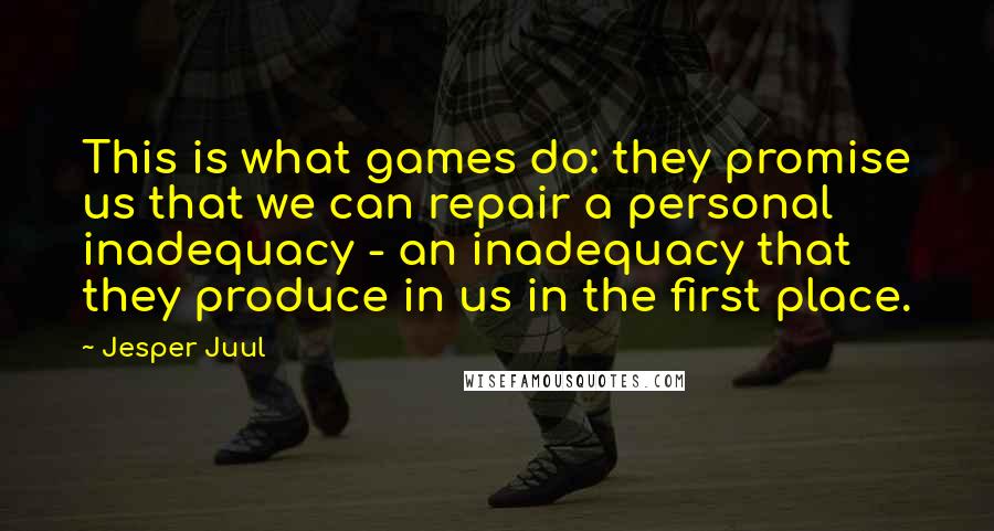 Jesper Juul quotes: This is what games do: they promise us that we can repair a personal inadequacy - an inadequacy that they produce in us in the first place.