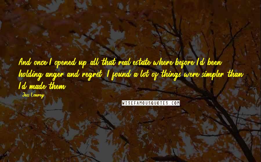Jess Lourey quotes: And once I opened up all that real estate where before I'd been holding anger and regret, I found a lot of things were simpler than I'd made them. Jess Lourey quotes: And once I opened up all that real estate where before I'd been holding anger and regret, I found a lot of things were simpler than I'd made them.