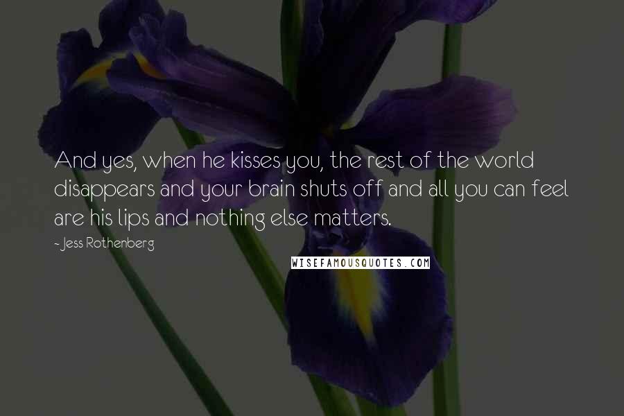 Jess Rothenberg quotes: And yes, when he kisses you, the rest of the world disappears and your brain shuts off and all you can feel are his lips and nothing else matters. Jess Rothenberg quotes: And yes, when he kisses you, the rest of the world disappears and your brain shuts off and all you can feel are his lips and nothing else matters.