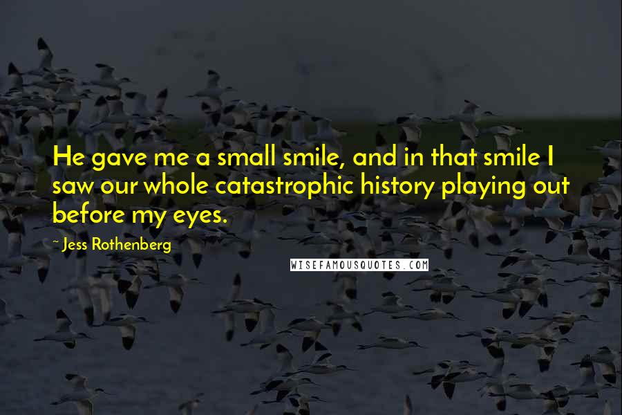 Jess Rothenberg quotes: He gave me a small smile, and in that smile I saw our whole catastrophic history playing out before my eyes. Jess Rothenberg quotes: He gave me a small smile, and in that smile I saw our whole catastrophic history playing out before my eyes.