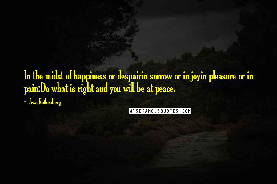 Jess Rothenberg quotes: In the midst of happiness or despairin sorrow or in joyin pleasure or in pain:Do what is right and you will be at peace. Jess Rothenberg quotes: In the midst of happiness or despairin sorrow or in joyin pleasure or in pain:Do what is right and you will be at peace.