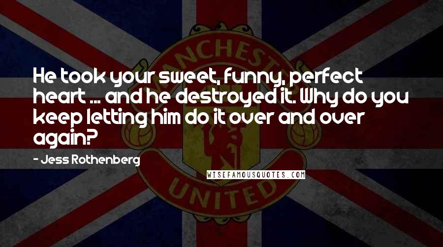 Jess Rothenberg quotes: He took your sweet, funny, perfect heart ... and he destroyed it. Why do you keep letting him do it over and over again? Jess Rothenberg quotes: He took your sweet, funny, perfect heart ... and he destroyed it. Why do you keep letting him do it over and over again?