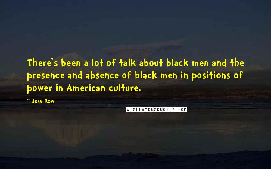 Jess Row quotes: There's been a lot of talk about black men and the presence and absence of black men in positions of power in American culture.