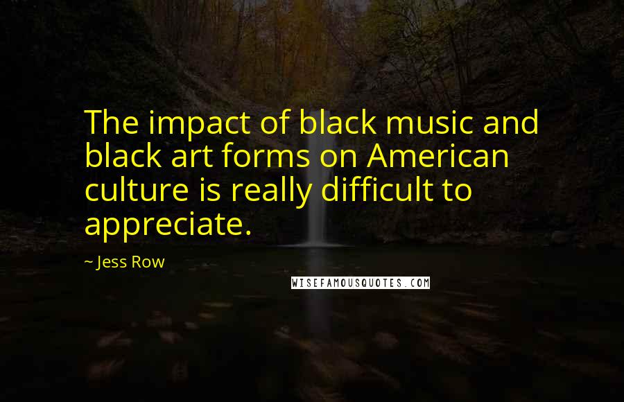 Jess Row quotes: The impact of black music and black art forms on American culture is really difficult to appreciate.