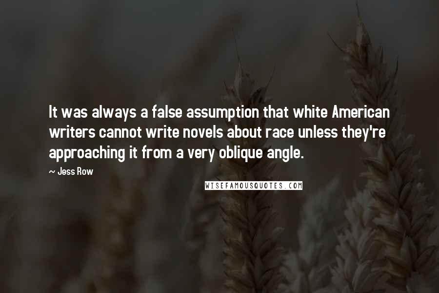 Jess Row quotes: It was always a false assumption that white American writers cannot write novels about race unless they're approaching it from a very oblique angle.