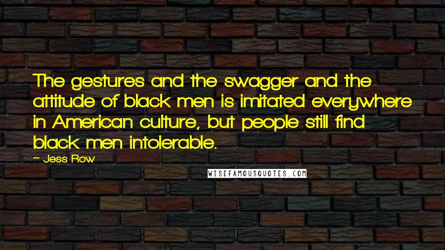 Jess Row quotes: The gestures and the swagger and the attitude of black men is imitated everywhere in American culture, but people still find black men intolerable.