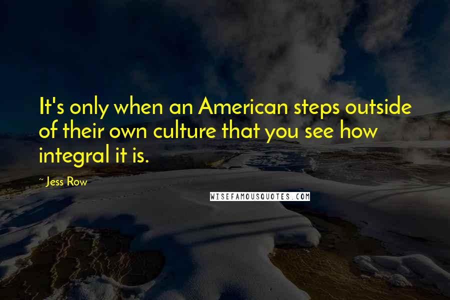 Jess Row quotes: It's only when an American steps outside of their own culture that you see how integral it is.