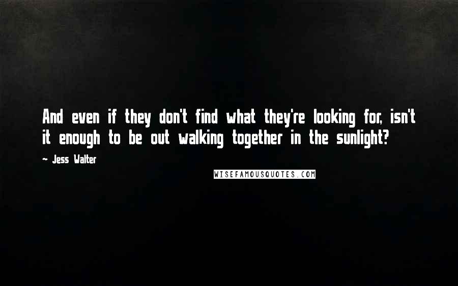 Jess Walter quotes: And even if they don't find what they're looking for, isn't it enough to be out walking together in the sunlight?