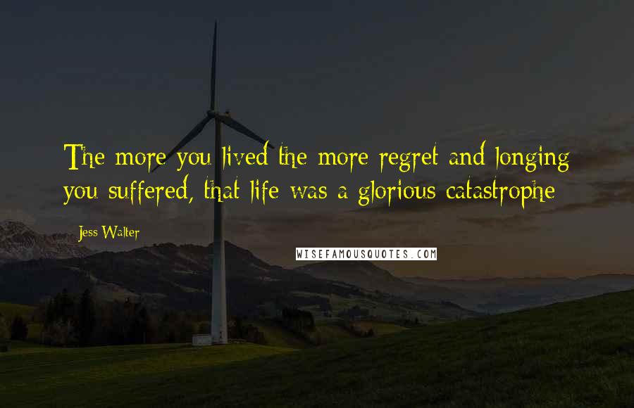 Jess Walter quotes: The more you lived the more regret and longing you suffered, that life was a glorious catastrophe