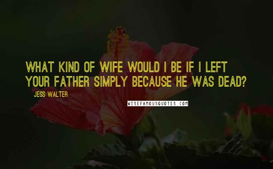 Jess Walter quotes: What kind of wife would I be if I left your father simply because he was dead?