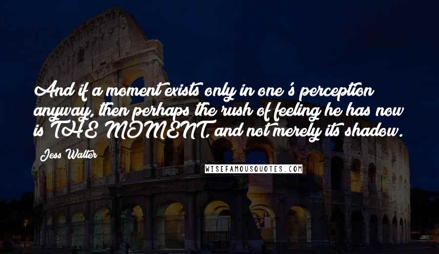 Jess Walter quotes: And if a moment exists only in one's perception anyway, then perhaps the rush of feeling he has now is THE MOMENT, and not merely its shadow.