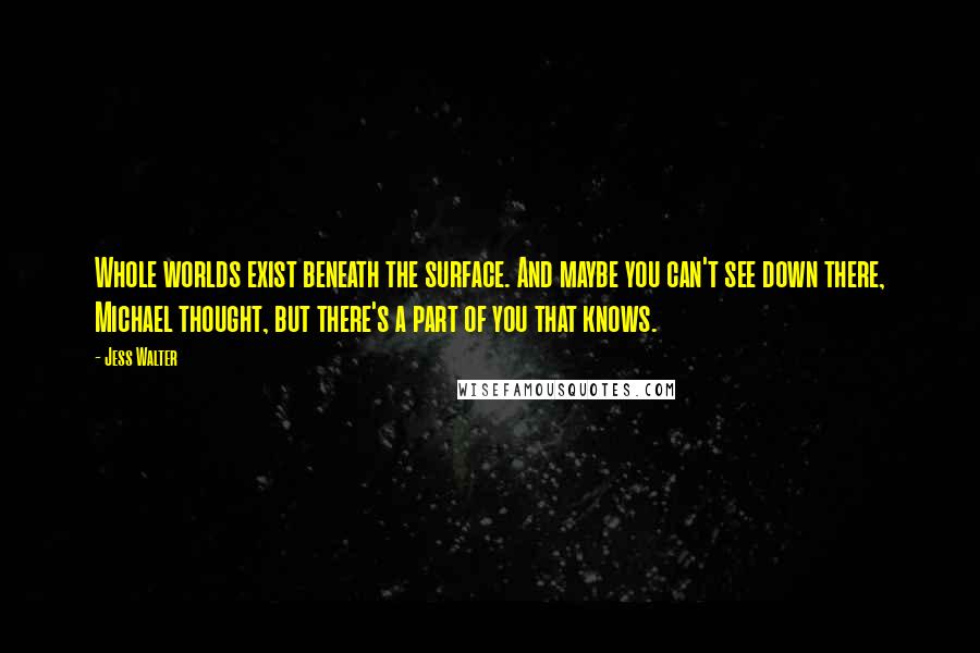 Jess Walter quotes: Whole worlds exist beneath the surface. And maybe you can't see down there, Michael thought, but there's a part of you that knows.