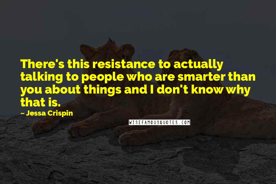 Jessa Crispin quotes: There's this resistance to actually talking to people who are smarter than you about things and I don't know why that is.
