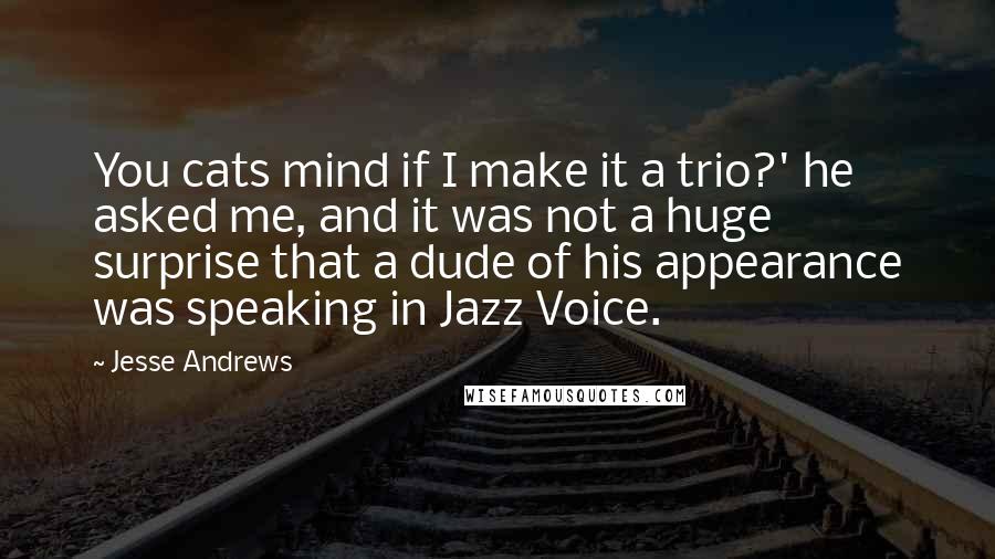 Jesse Andrews quotes: You cats mind if I make it a trio?' he asked me, and it was not a huge surprise that a dude of his appearance was speaking in Jazz Voice.