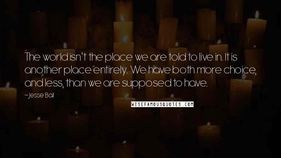 Jesse Ball quotes: The world isn't the place we are told to live in. It is another place entirely. We have both more choice, and less, than we are supposed to have.