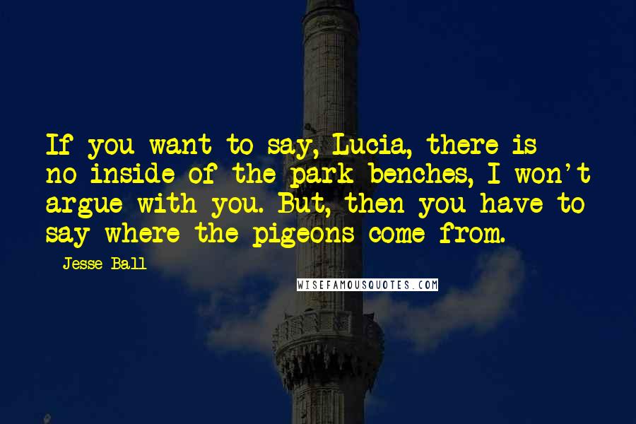 Jesse Ball quotes: If you want to say, Lucia, there is no inside of the park benches, I won't argue with you. But, then you have to say where the pigeons come from.