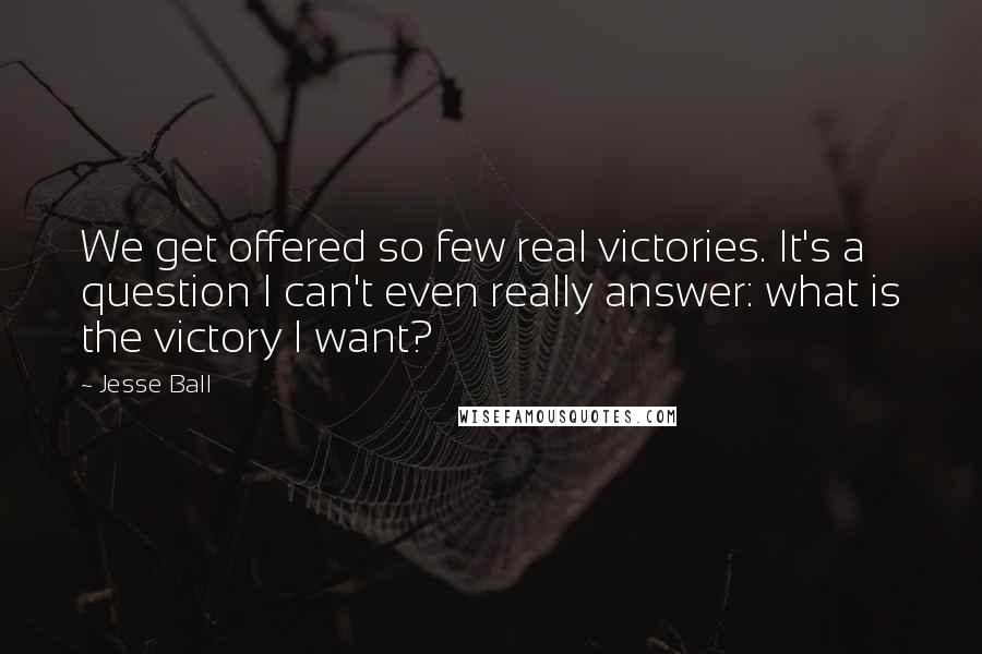 Jesse Ball quotes: We get offered so few real victories. It's a question I can't even really answer: what is the victory I want?