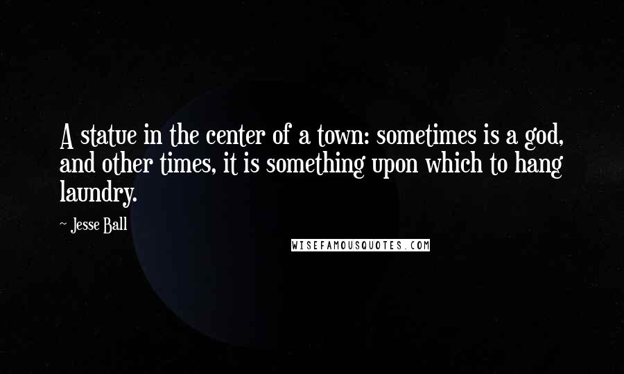 Jesse Ball quotes: A statue in the center of a town: sometimes is a god, and other times, it is something upon which to hang laundry.