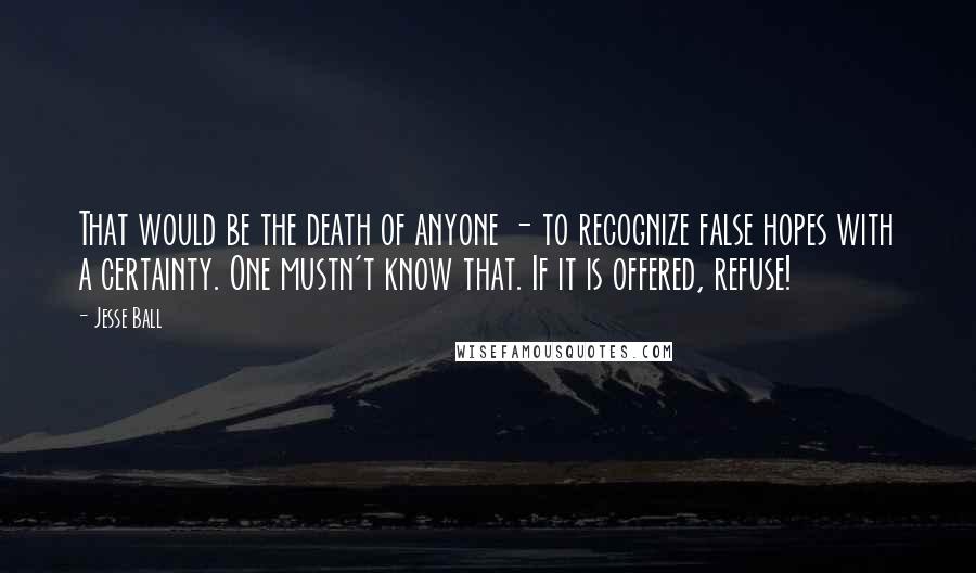Jesse Ball quotes: That would be the death of anyone - to recognize false hopes with a certainty. One mustn't know that. If it is offered, refuse!