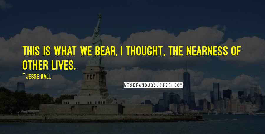 Jesse Ball quotes: This is what we bear, I thought, the nearness of other lives.