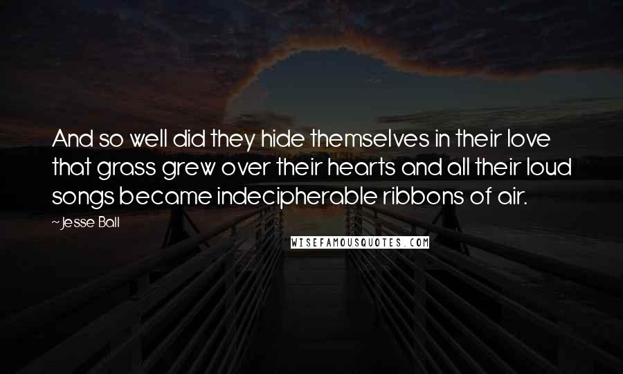 Jesse Ball quotes: And so well did they hide themselves in their love that grass grew over their hearts and all their loud songs became indecipherable ribbons of air.