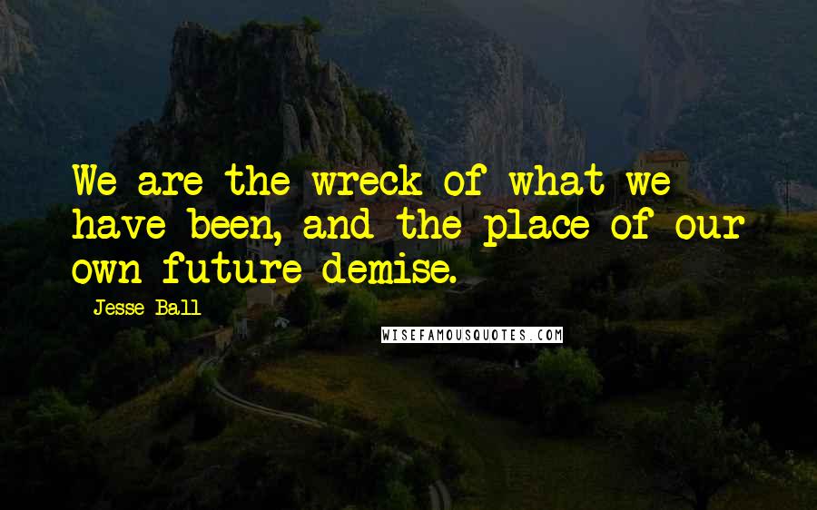 Jesse Ball quotes: We are the wreck of what we have been, and the place of our own future demise.