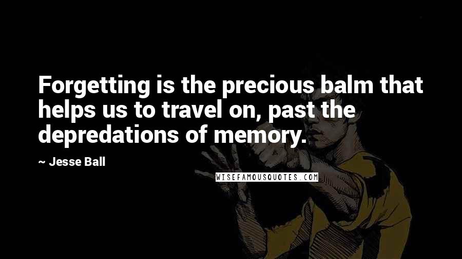 Jesse Ball quotes: Forgetting is the precious balm that helps us to travel on, past the depredations of memory.