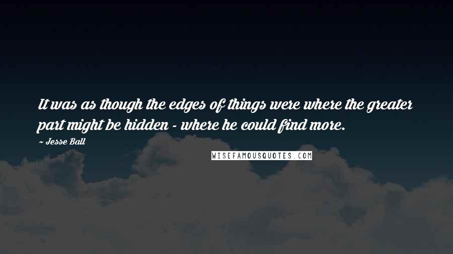 Jesse Ball quotes: It was as though the edges of things were where the greater part might be hidden - where he could find more.