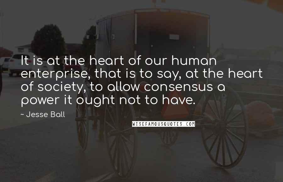 Jesse Ball quotes: It is at the heart of our human enterprise, that is to say, at the heart of society, to allow consensus a power it ought not to have.