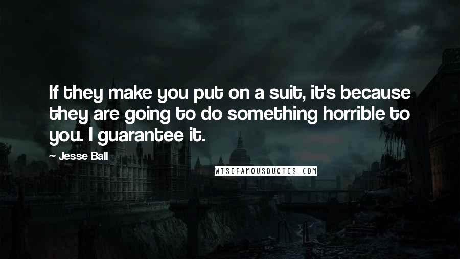 Jesse Ball quotes: If they make you put on a suit, it's because they are going to do something horrible to you. I guarantee it.