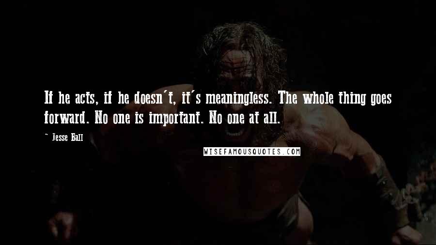 Jesse Ball quotes: If he acts, if he doesn't, it's meaningless. The whole thing goes forward. No one is important. No one at all.