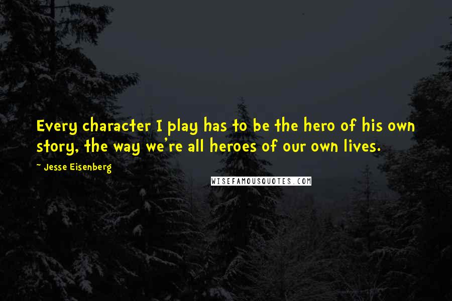 Jesse Eisenberg quotes: Every character I play has to be the hero of his own story, the way we're all heroes of our own lives.