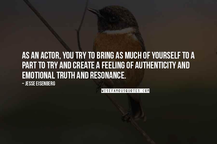 Jesse Eisenberg quotes: As an actor, you try to bring as much of yourself to a part to try and create a feeling of authenticity and emotional truth and resonance.