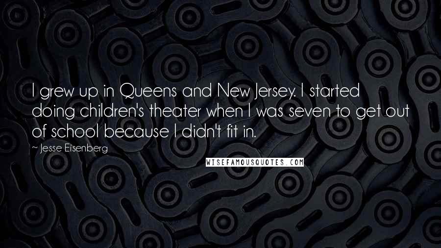 Jesse Eisenberg quotes: I grew up in Queens and New Jersey. I started doing children's theater when I was seven to get out of school because I didn't fit in.