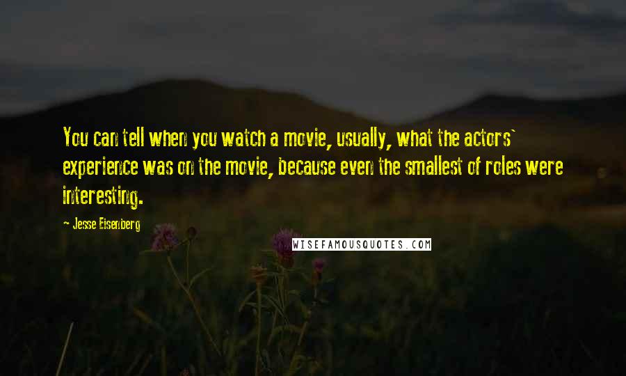 Jesse Eisenberg quotes: You can tell when you watch a movie, usually, what the actors' experience was on the movie, because even the smallest of roles were interesting.