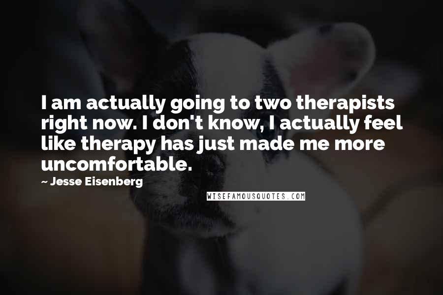 Jesse Eisenberg quotes: I am actually going to two therapists right now. I don't know, I actually feel like therapy has just made me more uncomfortable.