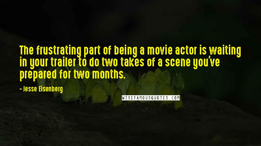 Jesse Eisenberg quotes: The frustrating part of being a movie actor is waiting in your trailer to do two takes of a scene you've prepared for two months.