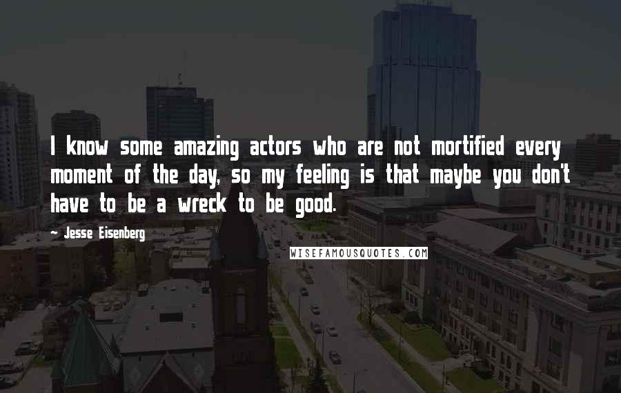 Jesse Eisenberg quotes: I know some amazing actors who are not mortified every moment of the day, so my feeling is that maybe you don't have to be a wreck to be good.