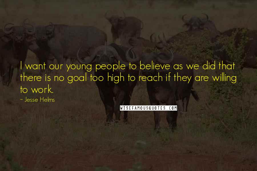 Jesse Helms quotes: I want our young people to believe as we did that there is no goal too high to reach if they are willing to work.