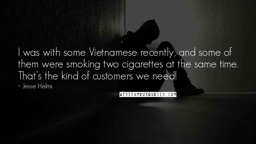 Jesse Helms quotes: I was with some Vietnamese recently, and some of them were smoking two cigarettes at the same time. That's the kind of customers we need!