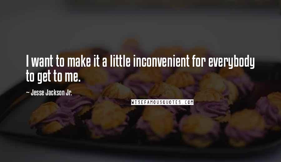 Jesse Jackson Jr. quotes: I want to make it a little inconvenient for everybody to get to me.