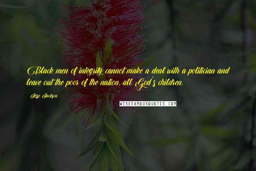 Jesse Jackson quotes: Black men of integrity cannot make a deal with a politician and leave out the poor of the nation, all God's children. Jesse Jackson quotes: Black men of integrity cannot make a deal with a politician and leave out the poor of the nation, all God's children.
