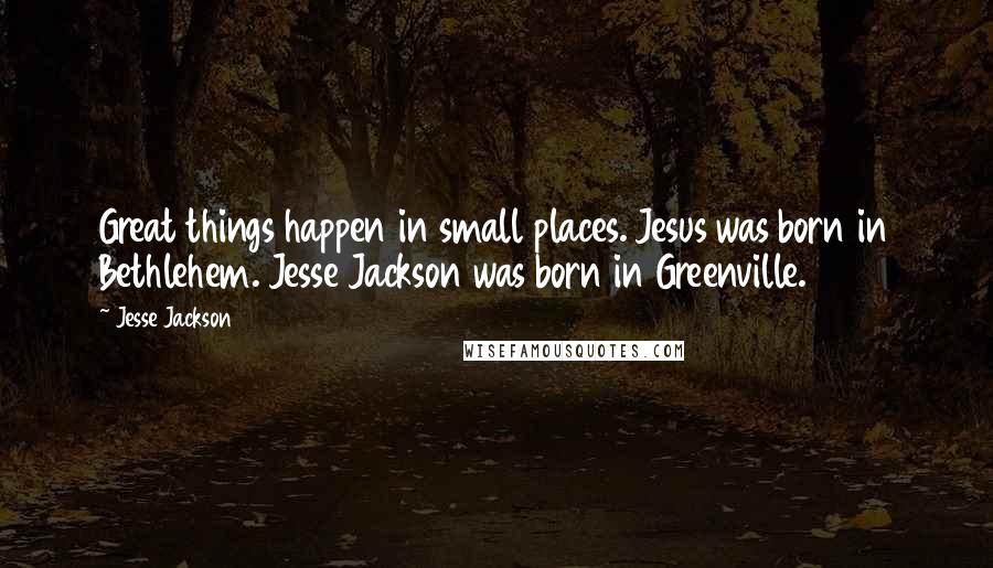 Jesse Jackson quotes: Great things happen in small places. Jesus was born in Bethlehem. Jesse Jackson was born in Greenville. Jesse Jackson quotes: Great things happen in small places. Jesus was born in Bethlehem. Jesse Jackson was born in Greenville.