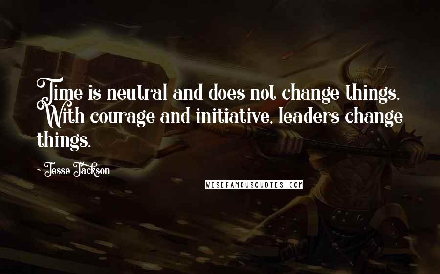 Jesse Jackson quotes: Time is neutral and does not change things. With courage and initiative, leaders change things.